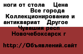 ноги от стола. › Цена ­ 12 000 - Все города Коллекционирование и антиквариат » Другое   . Чувашия респ.,Новочебоксарск г.